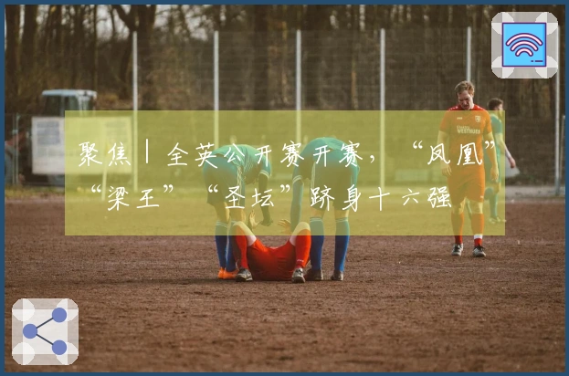 聚焦｜全英公开赛开赛，“凤凰”“梁王”“圣坛”跻身十六强