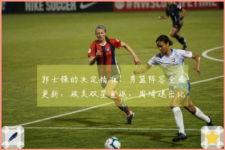 郭士强的决定精准！男篮阵容全面更新，旅美双星重返，周琦退出比赛