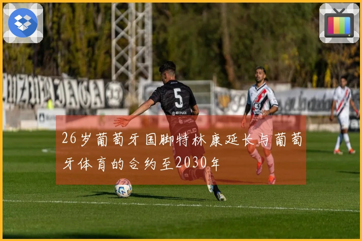 26岁葡萄牙国脚特林康延长与葡萄牙体育的合约至2030年