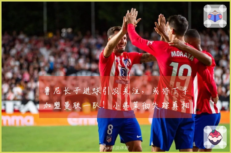 鲁尼长子进球引发关注，或将下季加盟曼联一队！小弗莱彻失踪真相揭晓