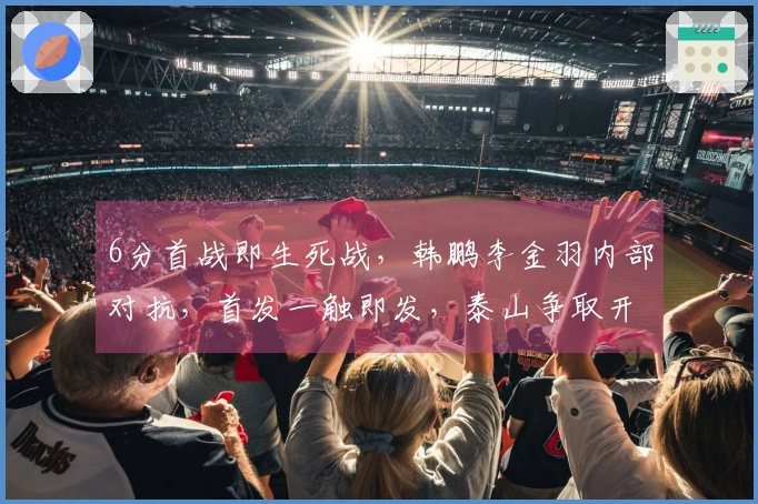 6分首战即生死战，韩鹏李金羽内部对抗，首发一触即发，泰山争取开门红