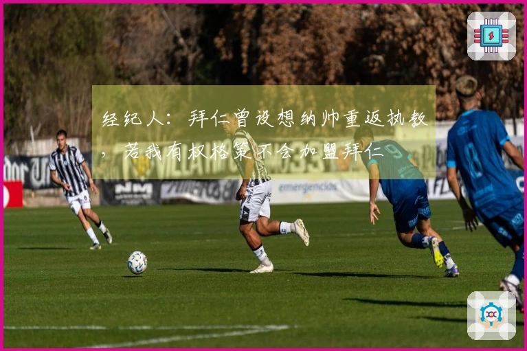 经纪人：拜仁曾设想纳帅重返执教，若我有权格策不会加盟拜仁