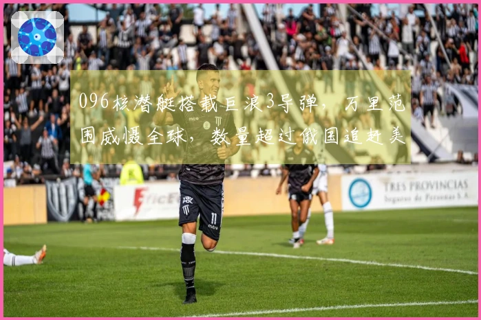 096核潜艇搭载巨浪3导弹，万里范围威慑全球，数量超过俄国追赶美国