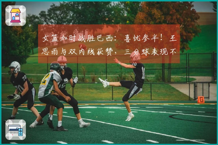 女篮加时战胜巴西：喜忧参半！王思雨与双内线获赞，三分球表现不佳，球员接替问题显现！