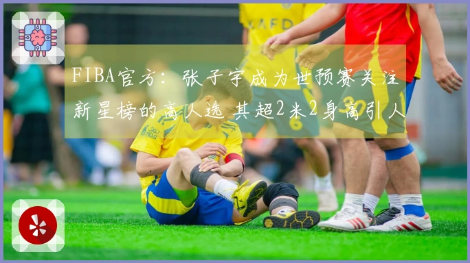 FIBA官方：张子宇成为世预赛关注新星榜的高人选 其超2米2身高引人注目