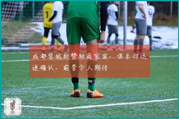 成都蓉城新赞助商官宣，俱乐部迅速确认，前景令人期待