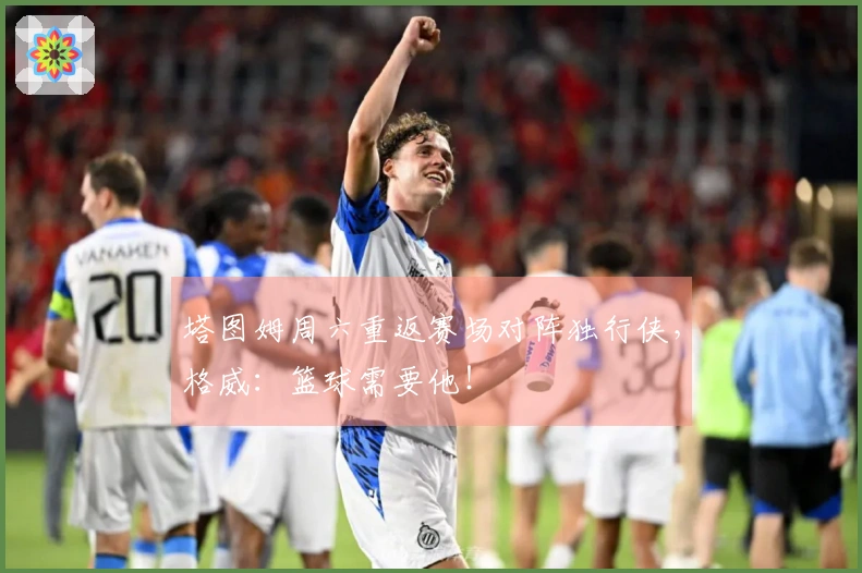 塔图姆周六重返赛场对阵独行侠，格威：篮球需要他！