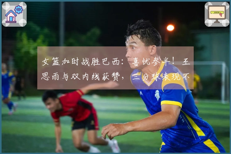 女篮加时战胜巴西：喜忧参半！王思雨与双内线获赞，三分球表现不佳，球员接替问题显现！