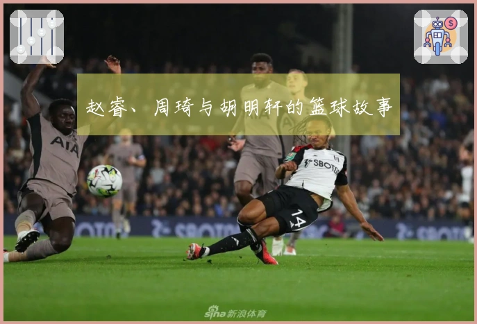 赵睿、周琦与胡明轩的篮球故事