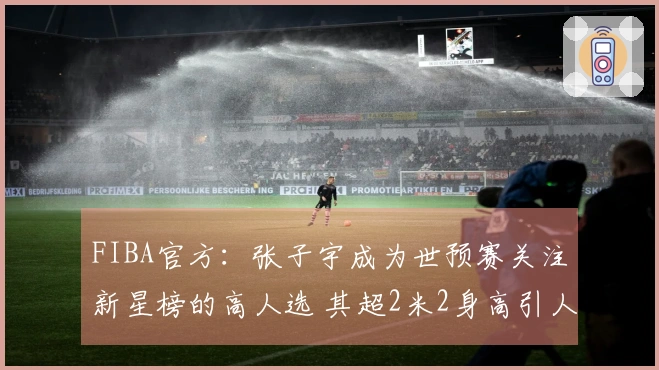 FIBA官方：张子宇成为世预赛关注新星榜的高人选 其超2米2身高引人注目