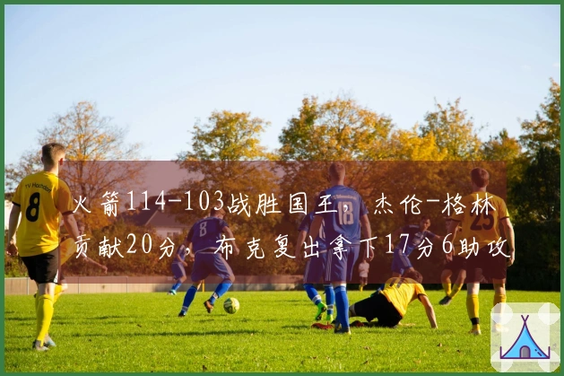 火箭114-103战胜国王，杰伦-格林贡献20分，布克复出拿下17分6助攻