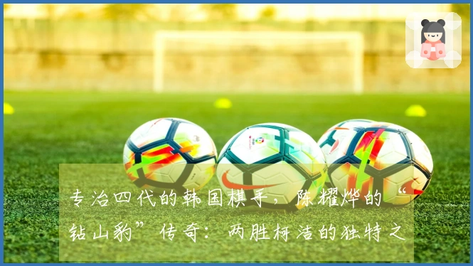 专治四代的韩国棋手，陈耀烨的“钻山豹”传奇：两胜柯洁的独特之路