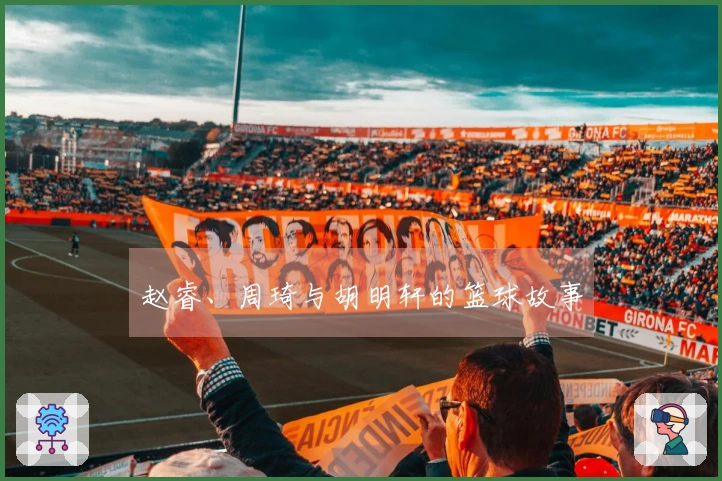 赵睿、周琦与胡明轩的篮球故事