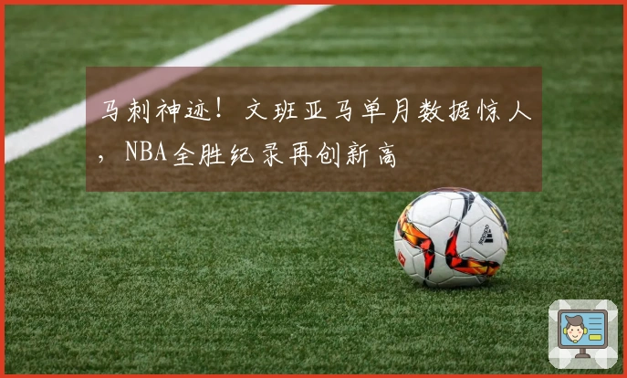 马刺神迹！文班亚马单月数据惊人，NBA全胜纪录再创新高