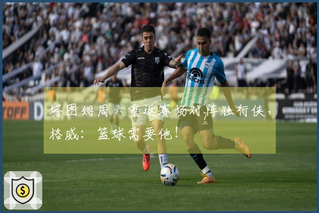 塔图姆周六重返赛场对阵独行侠，格威：篮球需要他！