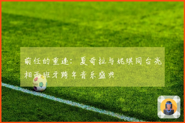 前任的重逢：夏奇拉与妮琪同台亮相西班牙跨年音乐盛典