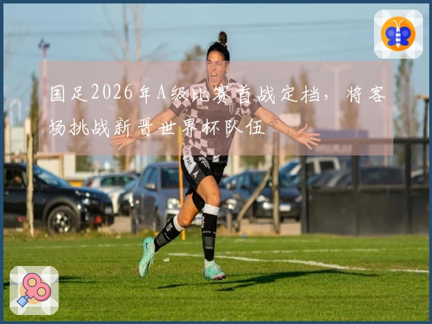 国足2026年A级比赛首战定档，将客场挑战新晋世界杯队伍